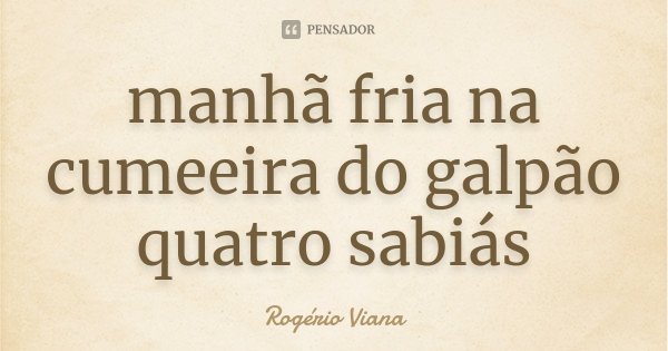 manhã fria na cumeeira do galpão quatro sabiás... Frase de Rogério Viana.