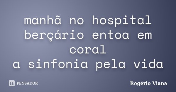 manhã no hospital berçário entoa em coral a sinfonia pela vida... Frase de Rogério Viana.
