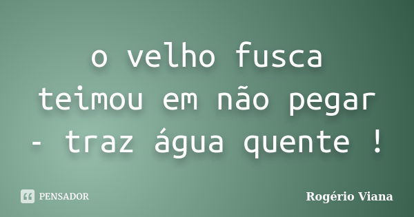 o velho fusca teimou em não pegar - traz água quente !... Frase de Rogério Viana.