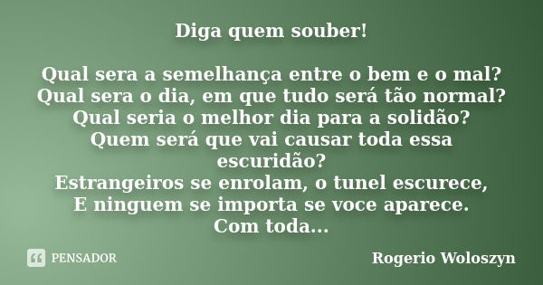 Diga quem souber! Qual sera a semelhança entre o bem e o mal? Qual sera o dia, em que tudo será tão normal? Qual seria o melhor dia para a solidão? Quem será qu... Frase de Rogerio Woloszyn.