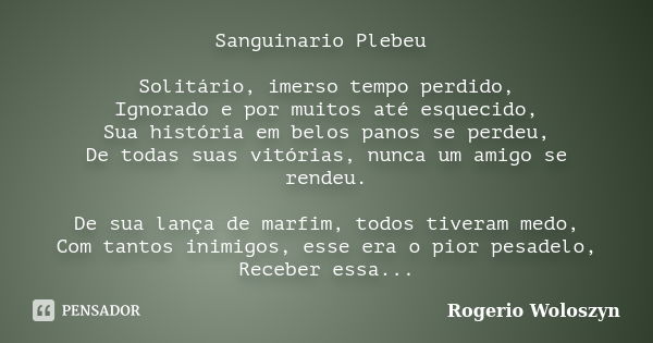 Sanguinario Plebeu Solitário, imerso tempo perdido, Ignorado e por muitos até esquecido, Sua história em belos panos se perdeu, De todas suas vitórias, nunca um... Frase de Rogerio Woloszyn.