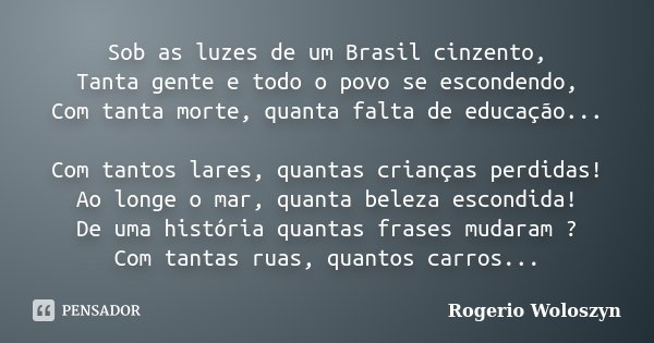 Sob as luzes de um Brasil cinzento, Tanta gente e todo o povo se escondendo, Com tanta morte, quanta falta de educação... Com tantos lares, quantas crianças per... Frase de Rogerio Woloszyn.