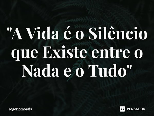 ⁠"A Vida é o Silêncio que Existe entre o Nada e o Tudo"... Frase de rogeriomorais.