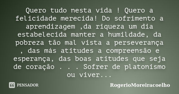 Quero tudo nesta vida ! Quero a felicidade merecida! Do sofrimento a aprendizagem ,da riqueza um dia estabelecida manter a humildade, da pobreza tão mal vista a... Frase de RogerioMoreiracoelho.