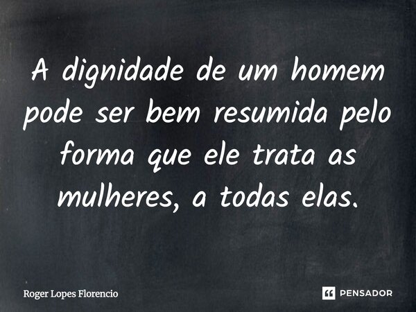 A dignidade de um homem pode ser bem resumida pelo forma que ele trata as mulheres, a todas elas.... Frase de Roger Lopes Florencio.