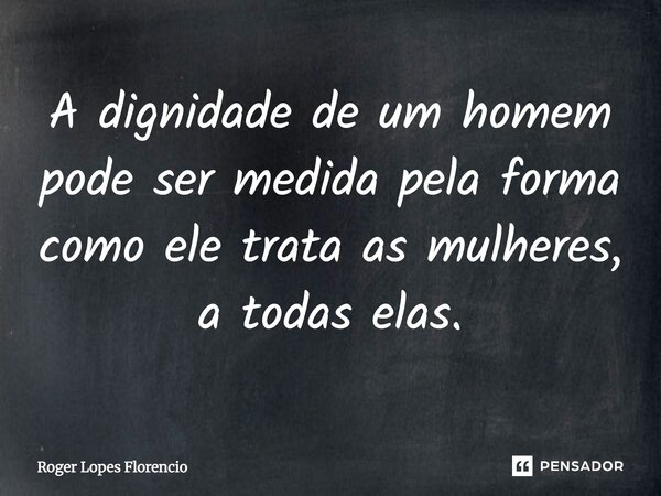 A dignidade de um homem pode ser medida pela forma como ele trata as mulheres, a todas elas.... Frase de Roger Lopes Florencio.