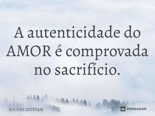A autenticidade do AMOR é comprovada no sacrifício.... Frase de Rogers Estevam.