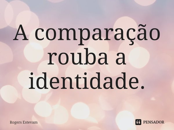 ⁠A comparação rouba a identidade.... Frase de Rogers Estevam.