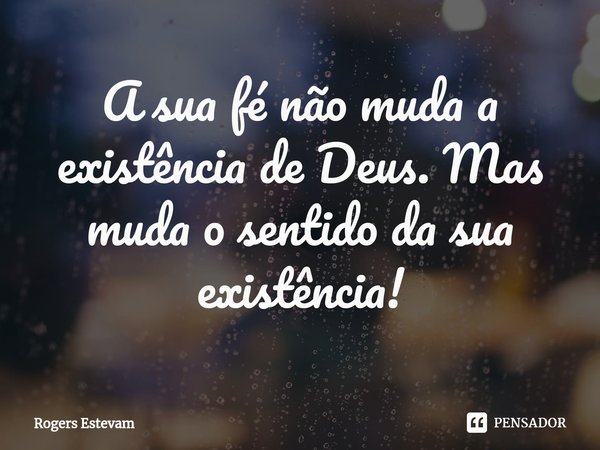 ⁠A sua fé não muda a existência de Deus. Mas muda o sentido da sua existência!... Frase de Rogers Estevam.