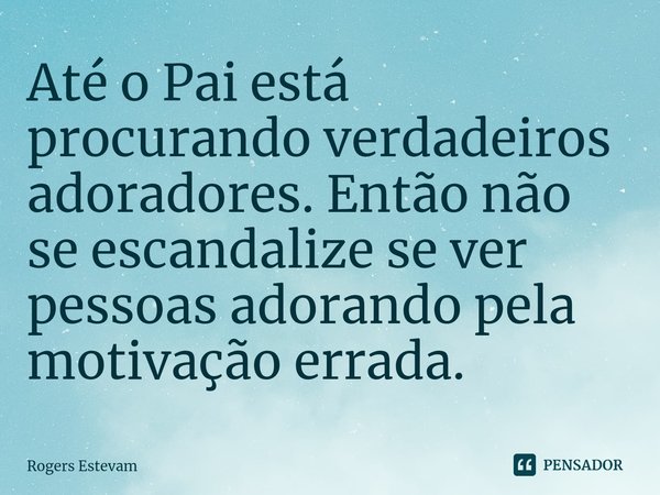 ⁠Até o Pai está procurando verdadeiros adoradores. Então não se escandalize se ver pessoas adorando pela motivação errada.... Frase de Rogers Estevam.