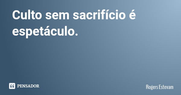 Culto sem sacrifício é espetáculo.... Frase de Rogers Estevam.