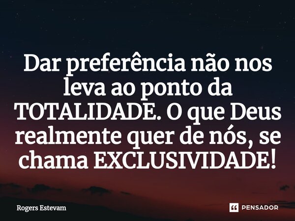 Dar preferência não nos leva ao ponto da TOTALIDADE. O que Deus realmente quer de nós, se chama EXCLUSIVIDADE!... Frase de Rogers Estevam.