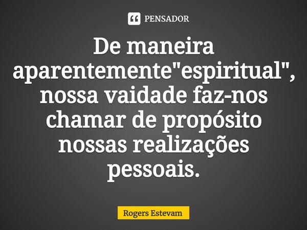 ⁠De maneira aparentemente "espiritual", nossa vaidade faz-nos chamar de propósito nossas realizações pessoais.... Frase de Rogers Estevam.