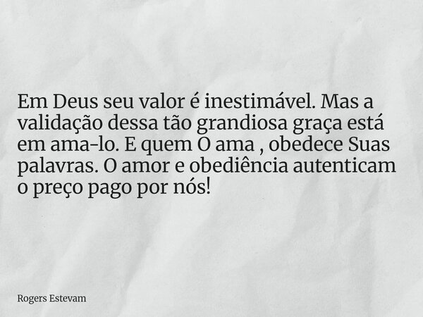 Em Deus seu valor é inestimável. Mas a validação dessa tão grandiosa graça está em ama-lo. E quem O ama , obedece Suas palavras. O amor e obediência autenticam ... Frase de Rogers Estevam.