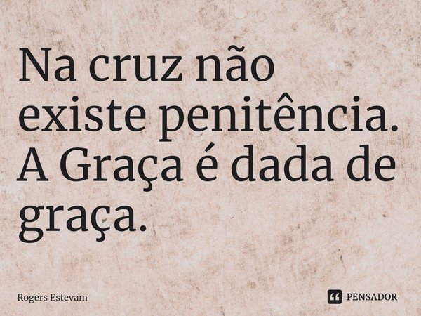 ⁠Na cruz não existe penitência. A Graça é dada de graça.... Frase de Rogers Estevam.