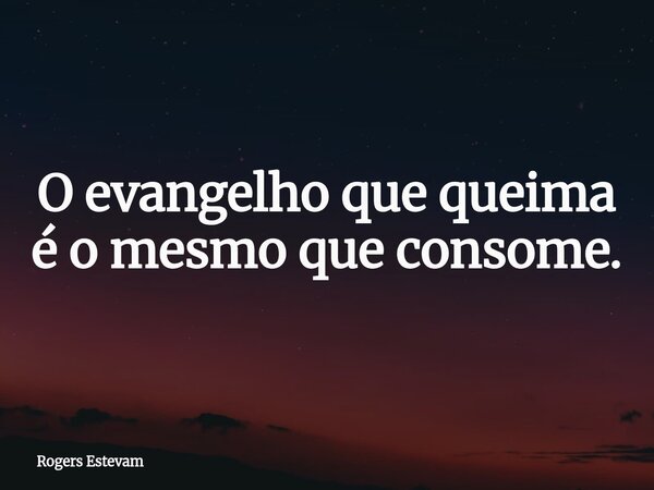 O evangelho que queima é o mesmo que consome.... Frase de Rogers Estevam.