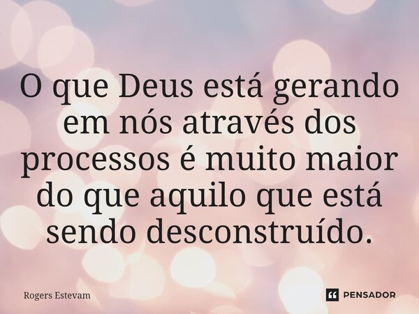 O que Deus está gerando em nós através dos processos é muito maior do que aquilo que está sendo desconstruído.... Frase de Rogers Estevam.