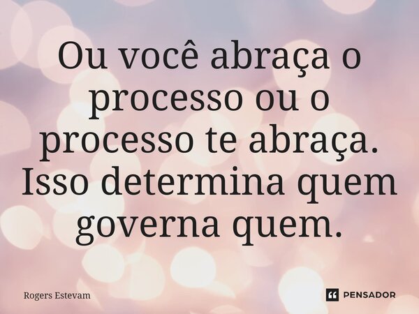 Ou você abraça o processo ou o processo te abraça. Isso determina quem governa quem.... Frase de Rogers Estevam.
