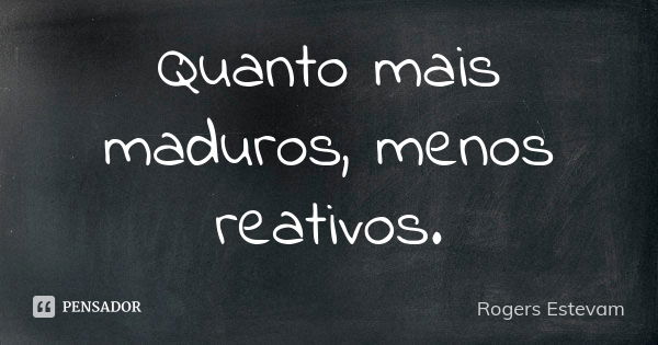 Quanto mais maduros, menos reativos.... Frase de Rogers Estevam.