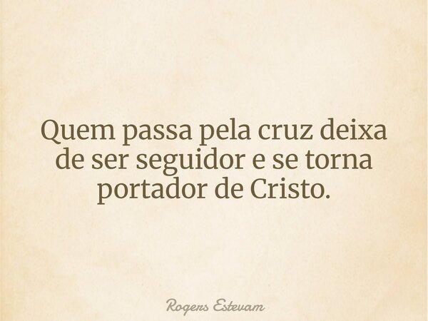 Quem passa pela cruz deixa de ser seguidor e se torna portador de Cristo.... Frase de Rogers Estevam.