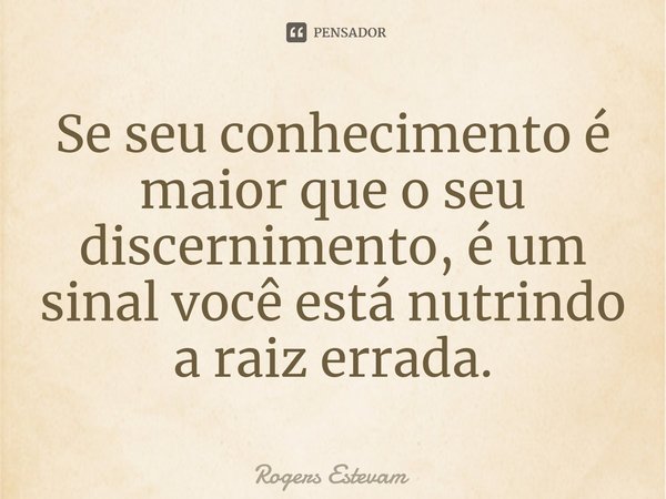 ⁠Se seu conhecimento é maior que o seu discernimento, é um sinal você está nutrindo a raiz errada.... Frase de Rogers Estevam.