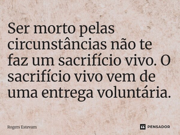 Ser morto pelas circunstâncias não te faz um sacrifício vivo. O sacrifício vivo vem de uma entrega voluntária.... Frase de Rogers Estevam.