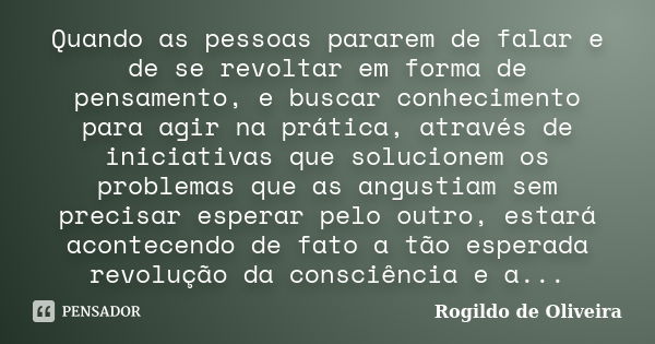 Quando as pessoas pararem de falar e de se revoltar em forma de pensamento, e buscar conhecimento para agir na prática, através de iniciativas que solucionem os... Frase de Rogildo de Oliveira.