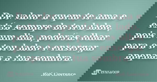 De valor a quem te ama e está sempre do teu lado, pois um dia, poderás olhar para o teu lado e enxergar apenas a tua sombra.... Frase de Roh Lawrence.