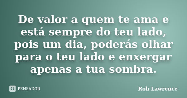 De valor a quem te ama e está sempre do teu lado, pois um dia, poderás olhar para o teu lado e enxergar apenas a tua sombra.... Frase de Roh Lawrence.