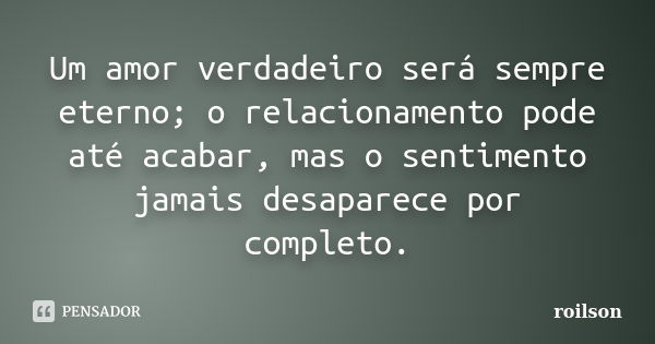 Um amor verdadeiro será sempre eterno; o relacionamento pode até acabar, mas o sentimento jamais desaparece por completo.... Frase de roilson.