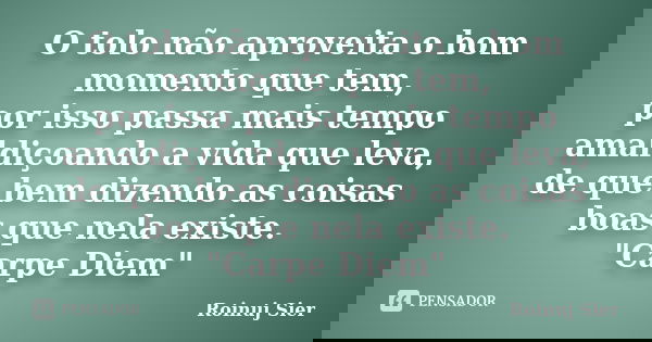 O tolo não aproveita o bom momento que tem, por isso passa mais tempo amaldiçoando a vida que leva, de que bem dizendo as coisas boas que nela existe. "Car... Frase de Roinuj Sier.