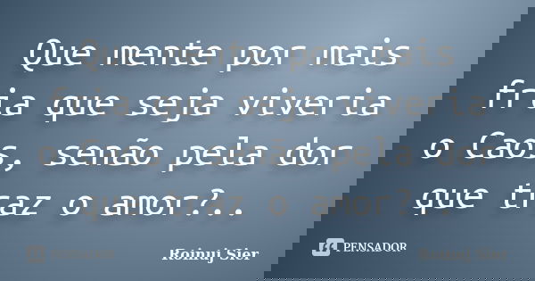 Que mente por mais fria que seja viveria o Caos, senão pela dor que traz o amor?..... Frase de Roinuj Sier.