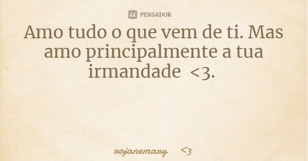 Amo tudo o que vem de ti. Mas amo principalmente a tua irmandade <3.... Frase de rojanemary 3.
