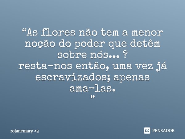 ⁠“As flores não tem a menor noção do poder que detêm sobre nós... ?
resta-nos então, uma vez já escravizados; apenas ama-las.
”... Frase de rojanemary 3.