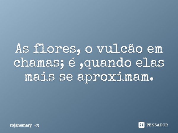 As flores, o vulcão em chamas; é ,quando elas mais se aproximam.... Frase de rojanemary 3.