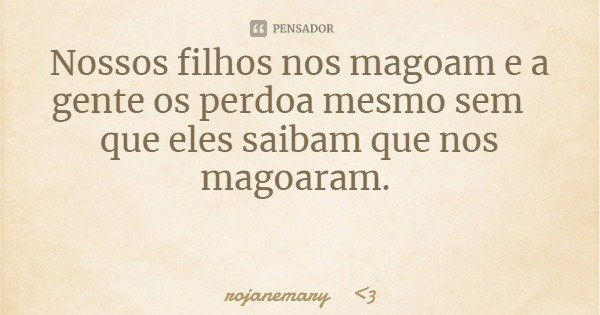 Nossos filhos nos magoam e a gente os perdoa mesmo sem que eles saibam que nos magoaram.... Frase de rojanemary 3.