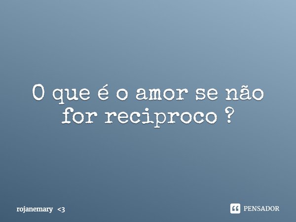 O que é o amor se não for reciproco ?... Frase de rojanemary 3.