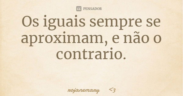 Os iguais sempre se aproximam, e não o contrario.... Frase de rojanemary 3.