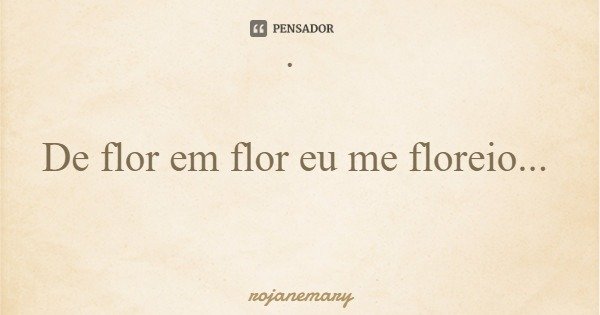 · De flor em flor eu me floreio...... Frase de rojanemary.