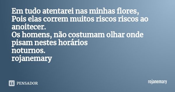 Em tudo atentarei nas minhas flores,
Pois elas correm muitos riscos riscos ao anoitecer.
Os homens, não costumam olhar onde pisam nestes horários
noturnos.
roja... Frase de rojanemary.