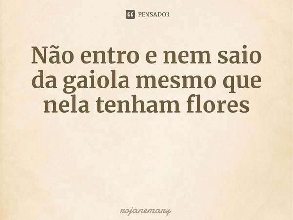 ⁠Não entro e nem saio da gaiola mesmo que nela tenham flores... Frase de rojanemary.