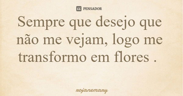 Sempre que desejo que não me vejam, logo me transformo em flores .... Frase de rojanemary.