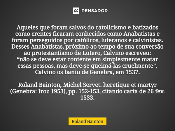 Aqueles que foram salvos do catolicismo e batizados como crentes ficaram conhecidos como Anabatistas e foram perseguidos por católicos, luteranos e calvinistas... Frase de Roland Bainton.