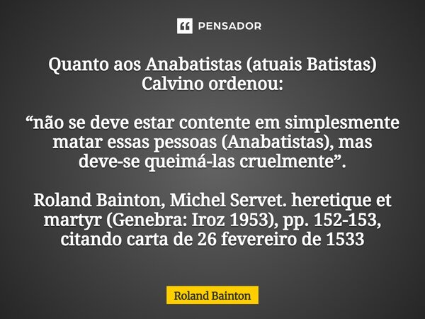 ⁠Quanto aos Anabatistas (atuais Batistas) Calvino ordenou: “não se deve estar contente em simplesmente matar essas pessoas (Anabatistas), mas deve-se queimá-las... Frase de Roland Bainton.