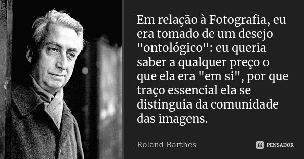 Em relação à Fotografia, eu era tomado de um desejo "ontológico": eu queria saber a qualquer preço o que ela era "em si", por que traço esse... Frase de Roland Barthes.