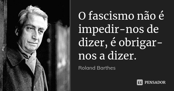 O fascismo não é impedir-nos de dizer, é obrigar-nos a dizer.... Frase de Roland Barthes.