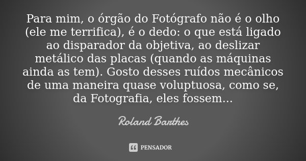 Para mim, o órgão do Fotógrafo não é o olho (ele me terrifica), é o dedo: o que está ligado ao disparador da objetiva, ao deslizar metálico das placas (quando a... Frase de Roland Barthes.
