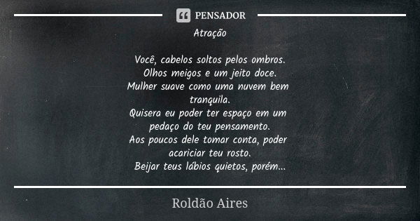 Atração Você, cabelos soltos pelos ombros. Olhos meigos e um jeito doce. Mulher suave como uma nuvem bem tranquila. Quisera eu poder ter espaço em um pedaço do ... Frase de ROLDÃO AIRES.