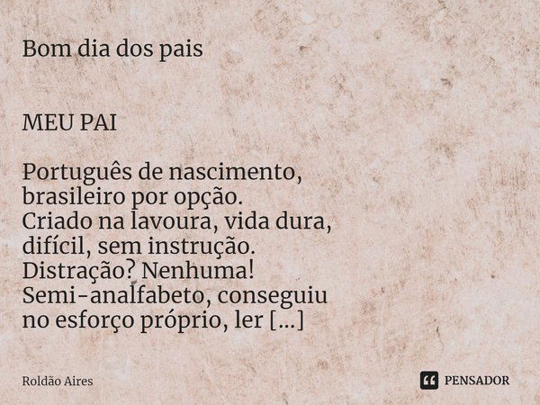 ⁠Bom dia dos pais
MEU PAI
Português de nascimento,
brasileiro por opção.
Criado na lavoura, vida dura,
difícil, sem instrução.
Distração? Nenhuma!
Semi-analfabe... Frase de Roldão Aires.