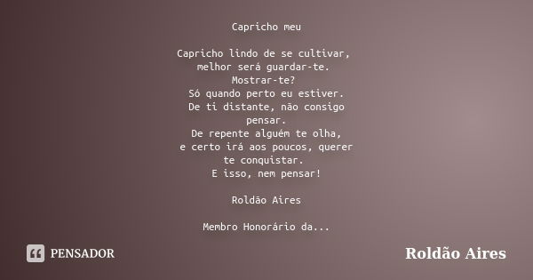 Capricho meu Capricho lindo de se cultivar, melhor será guardar-te. Mostrar-te? Só quando perto eu estiver. De ti distante, não consigo pensar. De repente algué... Frase de ROLDÃO AIRES.